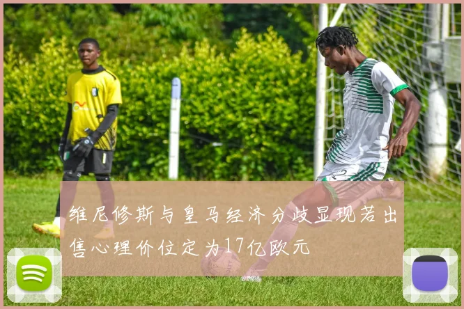 维尼修斯与皇马经济分歧显现若出售心理价位定为17亿欧元